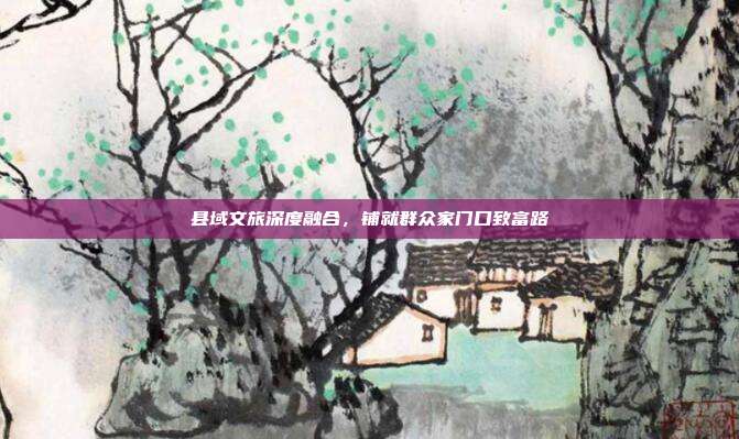 县域文旅深度融合，铺就群众家门口致富路