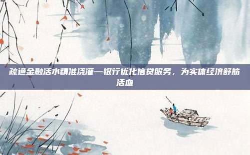 疏通金融活水精准浇灌—银行优化信贷服务,为实体经济舒筋活血
