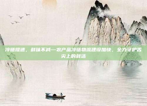 冷链提速,鲜味不减—农产品冷链物流建设加快,全力守护舌尖上的鲜活