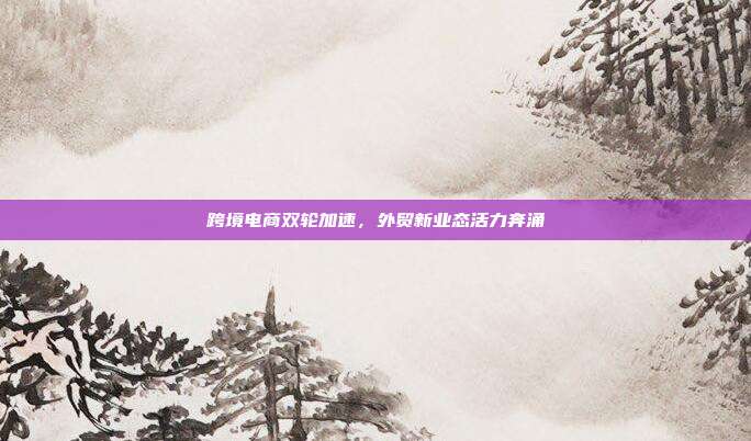 跨境电商双轮加速，外贸新业态活力奔涌
