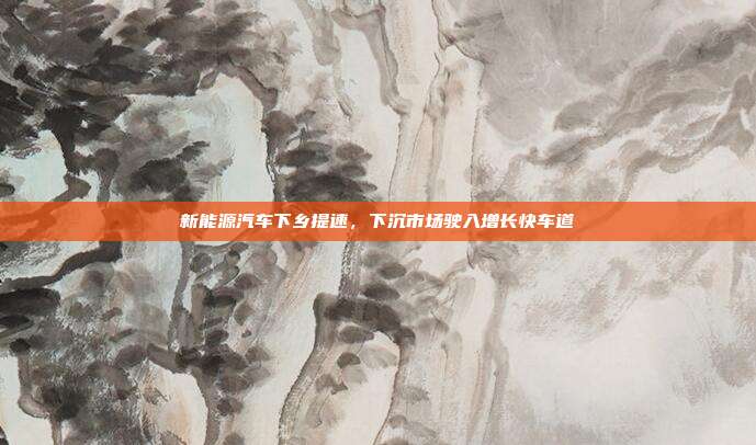 新能源汽车下乡提速，下沉市场驶入增长快车道