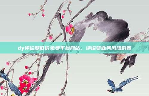 dy评论赞低价免费平台网站,评论赞业务风险科普