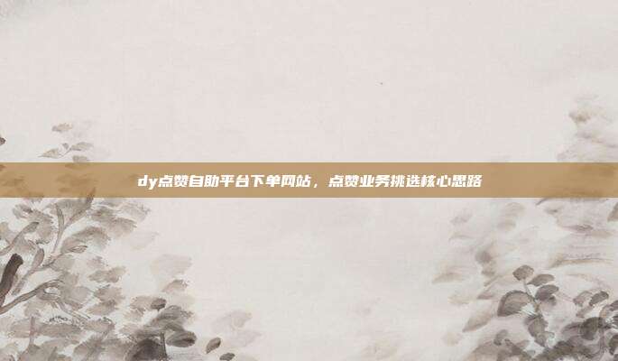 dy点赞自助平台下单网站,点赞业务挑选核心思路