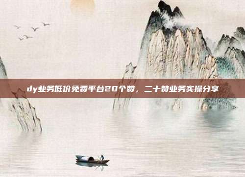 dy业务低价免费平台20个赞，二十赞业务实操分享