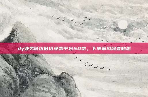 dy业务低价低价免费平台50赞，下单前风险要知悉
