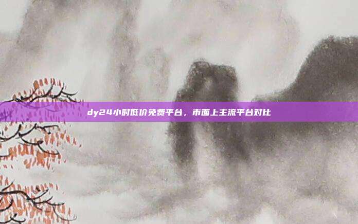 dy24小时低价免费平台，市面上主流平台对比