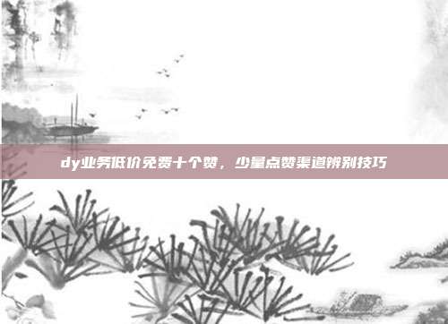 dy业务低价免费十个赞，少量点赞渠道辨别技巧
