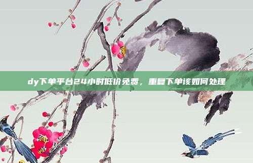 dy下单平台24小时低价免费,重复下单该如何处理