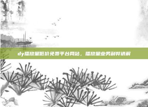 dy播放量低价免费平台网站,播放量业务利弊讲解