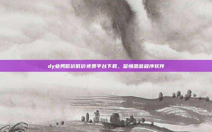 dy业务低价低价免费平台下载,警惕恶意程序软件