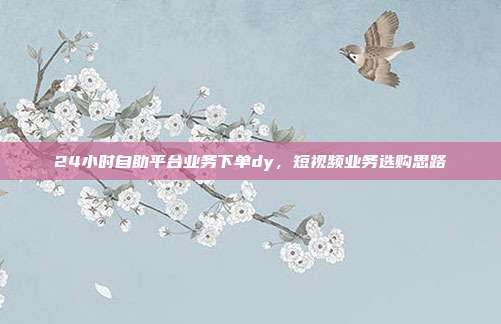 24小时自助平台业务下单dy，短视频业务选购思路
