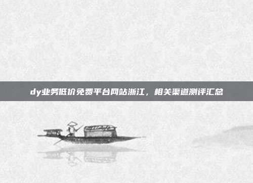dy业务低价免费平台网站浙江,相关渠道测评汇总