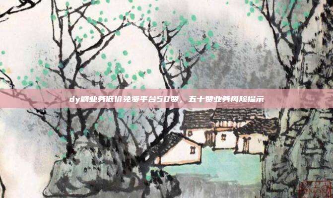 dy刷业务低价免费平台50赞,五十赞业务风险提示