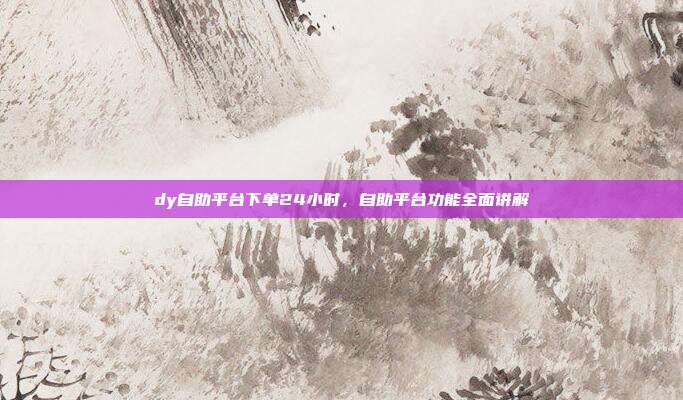 dy自助平台下单24小时,自助平台功能全面讲解