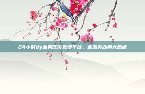24小时dy业务低价免费平台，全品类业务大盘点