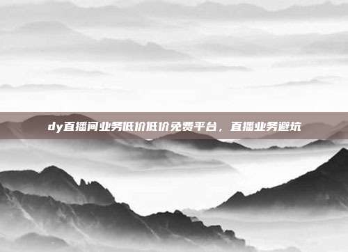dy直播间业务低价低价免费平台,直播业务避坑