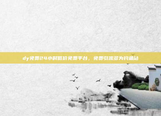 dy免费24小时低价免费平台，免费引流多为钓鱼站