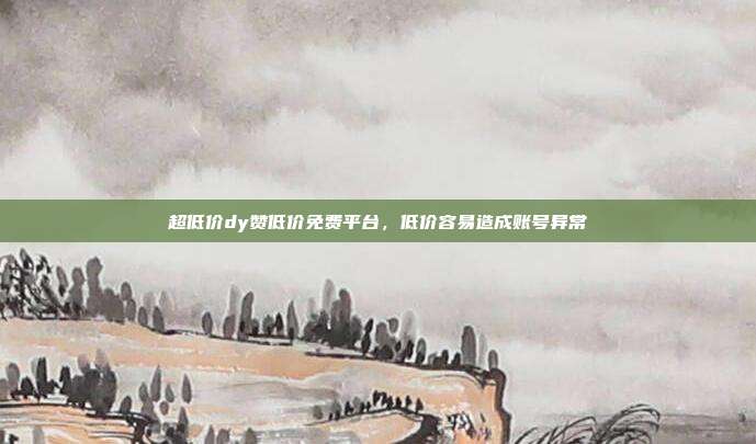 超低价dy赞低价免费平台,低价容易造成账号异常
