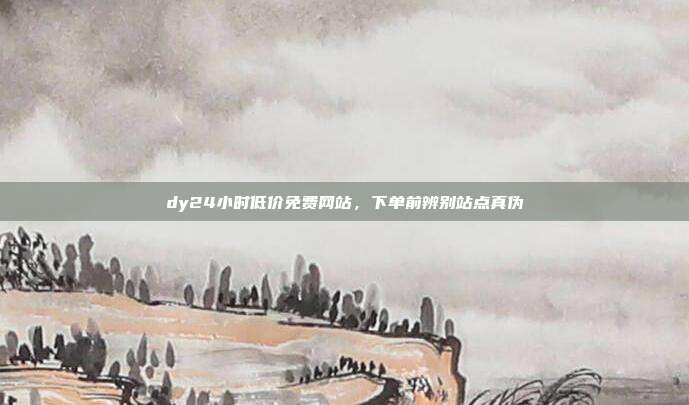 dy24小时低价免费网站，下单前辨别站点真伪