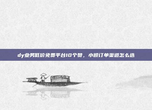dy业务低价免费平台10个赞，小额订单渠道怎么选