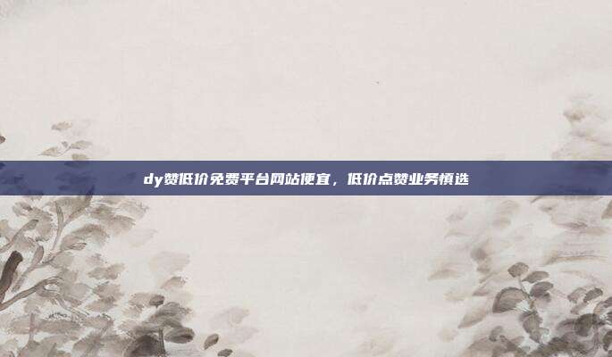 dy赞低价免费平台网站便宜,低价点赞业务慎选