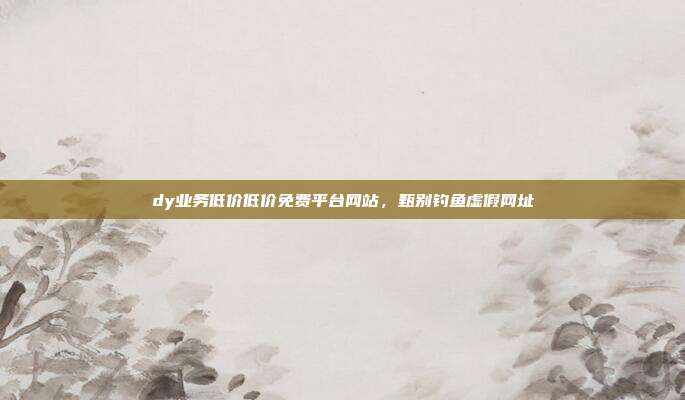 dy业务低价低价免费平台网站，甄别钓鱼虚假网址