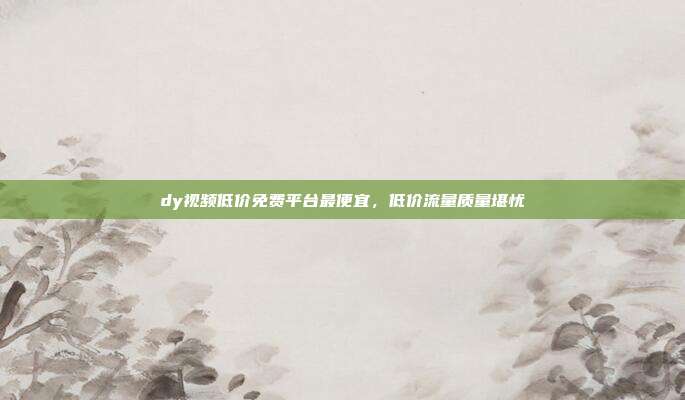dy视频低价免费平台最便宜,低价流量质量堪忧
