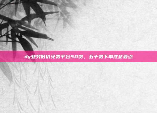 dy业务低价免费平台50赞,五十赞下单注意要点