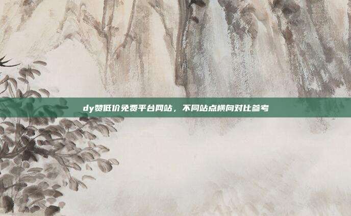 dy赞低价免费平台网站,不同站点横向对比参考