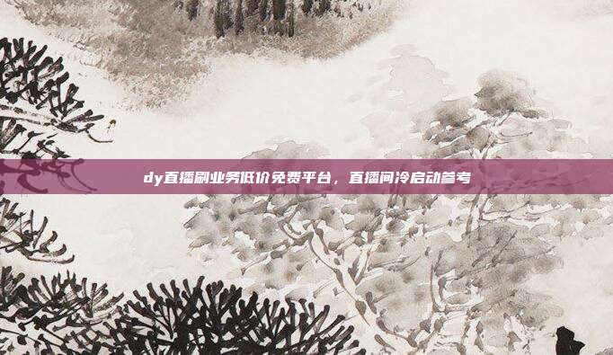 dy直播刷业务低价免费平台，直播间冷启动参考