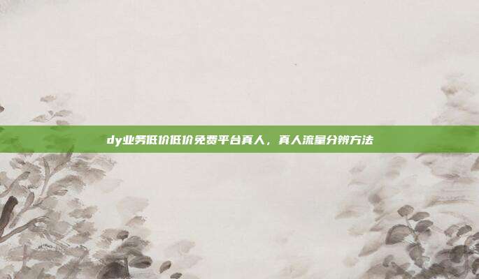 dy业务低价低价免费平台真人,真人流量分辨方法