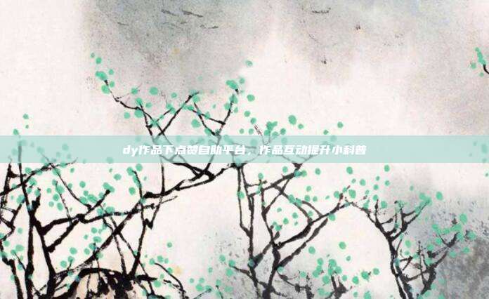 dy作品下点赞自助平台，作品互动提升小科普
