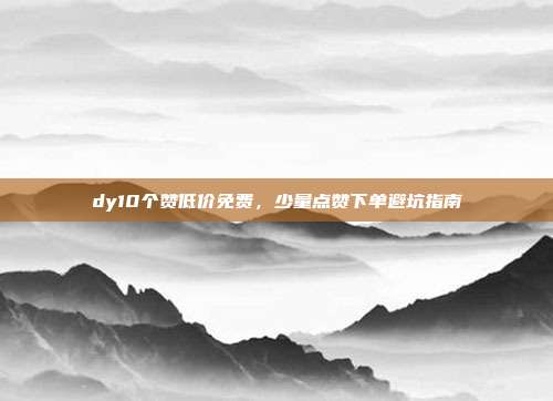 dy10个赞低价免费，少量点赞下单避坑指南