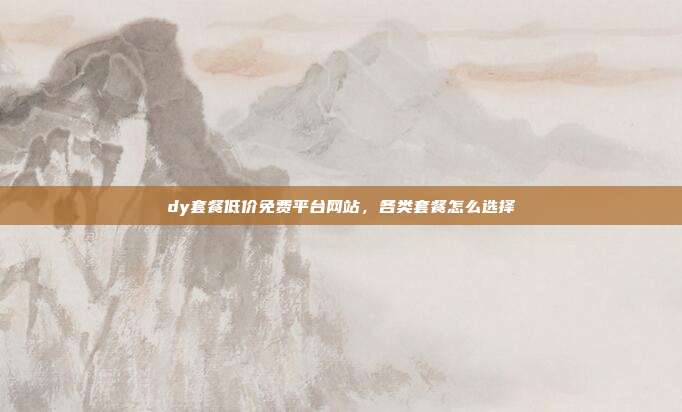 dy套餐低价免费平台网站,各类套餐怎么选择