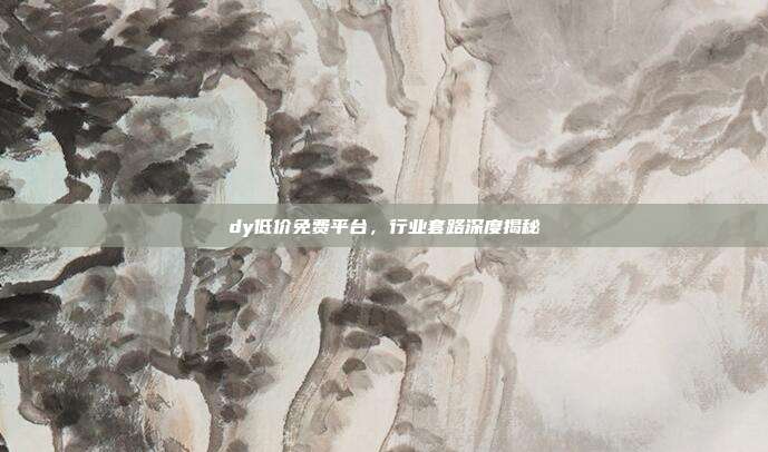 dy低价免费平台,行业套路深度揭秘