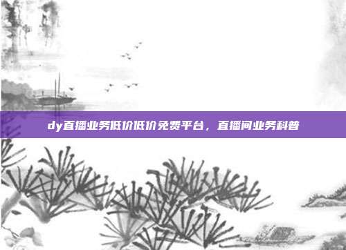 dy直播业务低价低价免费平台，直播间业务科普