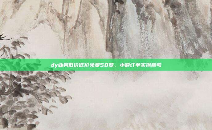 dy业务低价低价免费50赞，小额订单实操参考