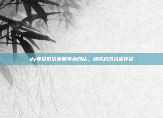 dy评论低价免费平台网站,避开机器劣质评论