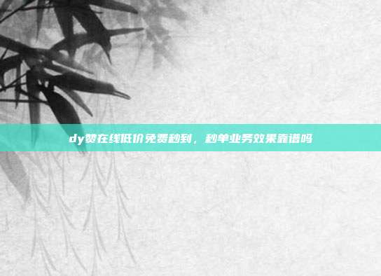 dy赞在线低价免费秒到,秒单业务效果靠谱吗