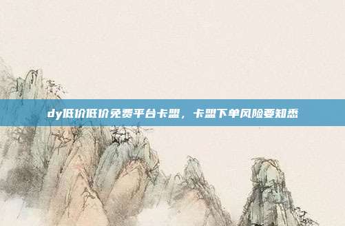 dy低价低价免费平台卡盟，卡盟下单风险要知悉