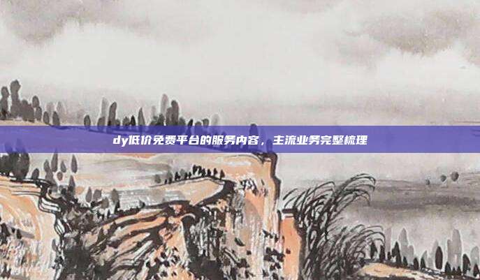 dy低价免费平台的服务内容，主流业务完整梳理