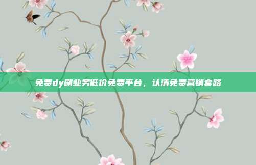 免费dy刷业务低价免费平台,认清免费营销套路