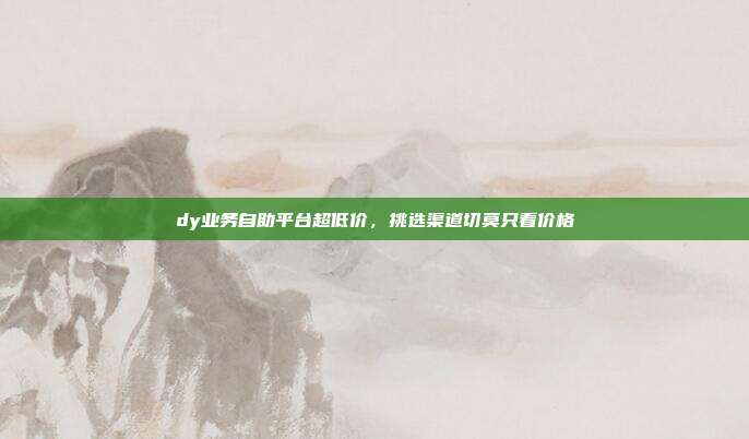 dy业务自助平台超低价,挑选渠道切莫只看价格