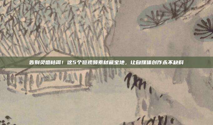告别灵感枯竭！这5个短视频素材藏宝地，让自媒体创作永不缺料