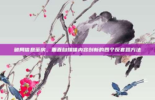 破局信息茧房,垂直自媒体内容创新的四个反套路方法