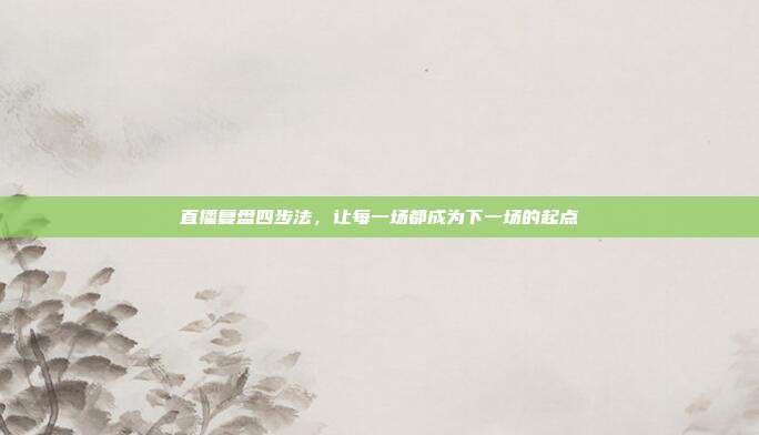 直播复盘四步法,让每一场都成为下一场的起点