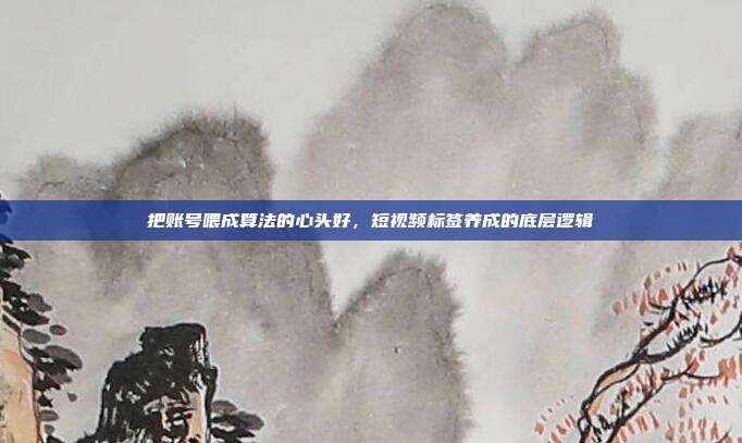把账号喂成算法的心头好，短视频标签养成的底层逻辑