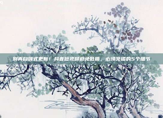 别再自嗨式更新！抖音短视频避免低质，必须死磕的5个细节