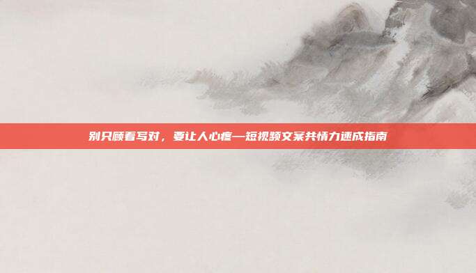 别只顾着写对，要让人心疼—短视频文案共情力速成指南