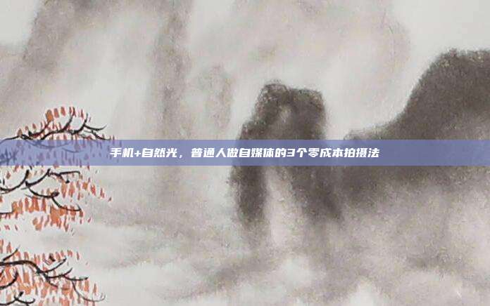 手机+自然光,普通人做自媒体的3个零成本拍摄法